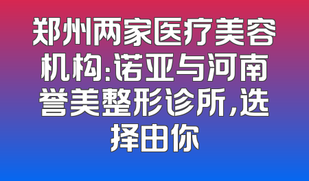 郑州两家医疗美容机构：诺亚与河南誉美整形诊所，选择由你