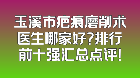 玉溪市疤痕磨削术医生哪家好？排行前十强汇总点评！