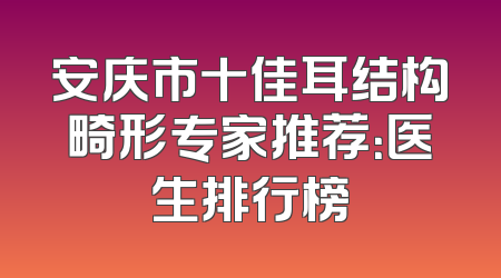 安庆市十佳耳结构畸形专家推荐：医生排行榜