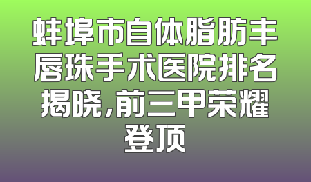 蚌埠市自体脂肪丰唇珠手术医院排名揭晓，前三甲荣耀登顶
