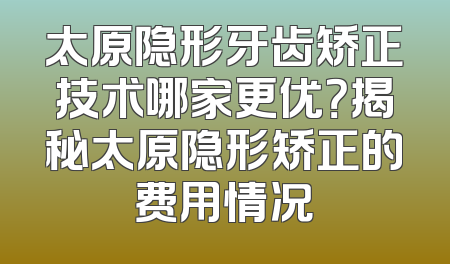 太原隐形牙齿矫正技术哪家更优？揭秘太原隐形矫正的费用情况