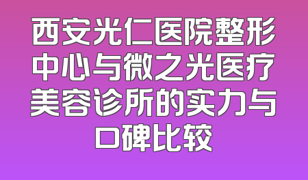 西安光仁医院整形中心与微之光医疗美容诊所的实力与口碑比较