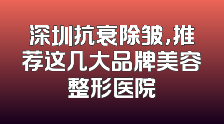 深圳抗衰除皱，推荐这几大品牌美容整形医院
