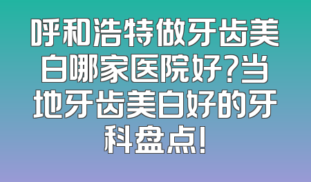 呼和浩特做牙齿美白哪家医院好？当地牙齿美白好的牙科盘点!