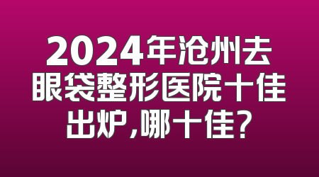 2024年沧州去眼袋整形医院十佳出炉，哪十佳？