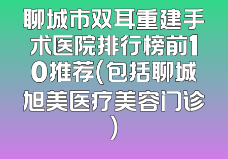 聊城市双耳重建手术医院排行榜前10推荐（包括聊城旭美医疗美容门诊）
