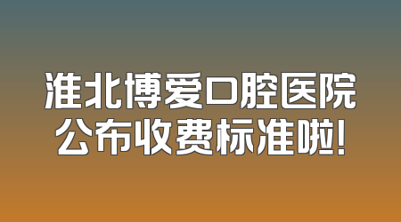 淮北博爱口腔医院公布收费标准啦！