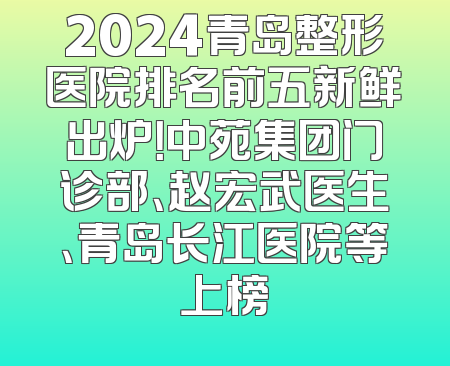2024青岛整形医院排名前五新鲜出炉！中苑集团门诊部、赵宏武医生、青岛长江医院等上榜