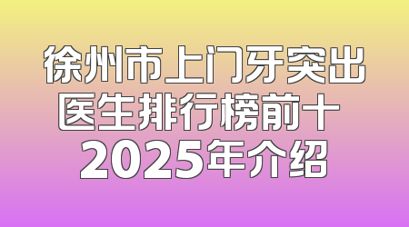 徐州市上门牙突出医生排行榜前十 2025年介绍