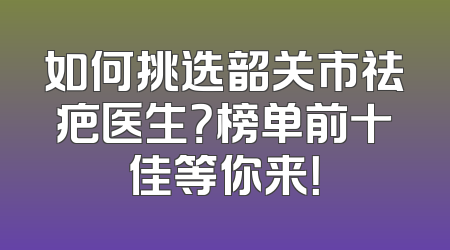 如何挑选韶关市祛疤医生？榜单前十佳等你来！