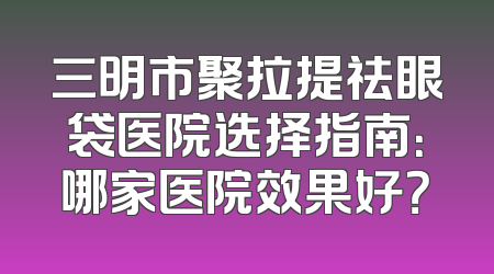 三明市聚拉提祛眼袋医院选择指南：哪家医院效果好？