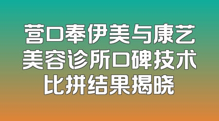 营口奉伊美与康艺美容诊所口碑技术比拼结果揭晓