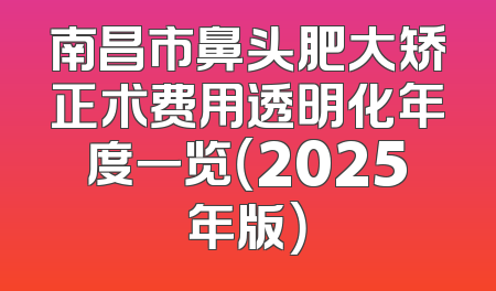 南昌市鼻头肥大矫正术费用透明化年度一览（2025年版）