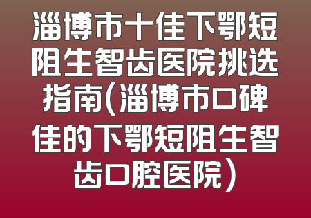 淄博市十佳下鄂短阻生智齿医院挑选指南（淄博市口碑佳的下鄂短阻生智齿口腔医院）