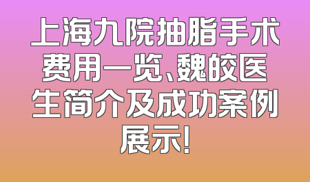 上海九院抽脂手术费用一览、魏皎医生简介及成功案例展示！