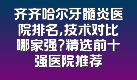 齐齐哈尔牙髓炎医院排名，技术对比哪家强？精选前十强医院推荐