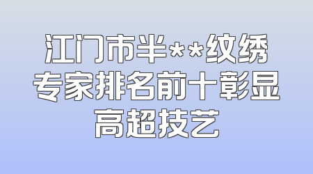 江门市半**纹绣专家排名前十彰显高超技艺