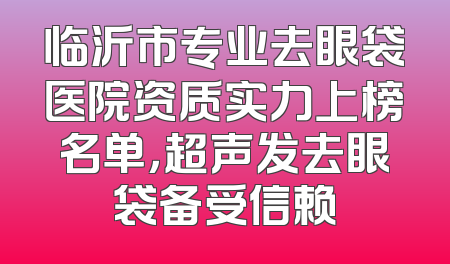 临沂市专业去眼袋医院资质实力上榜名单，超声发去眼袋备受信赖