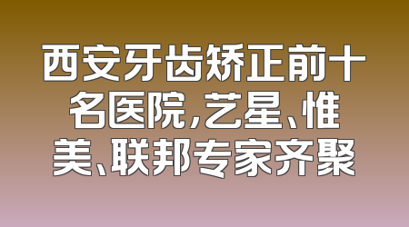 西安牙齿矫正前十名医院，艺星、惟美、联邦专家齐聚