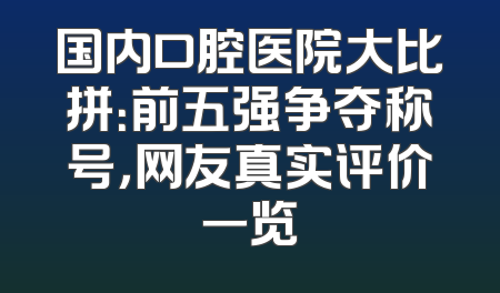 国内口腔医院大比拼：前五强争夺称号，网友真实评价一览