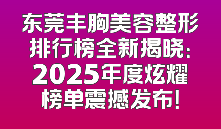东莞丰胸美容整形排行榜全新揭晓：2025年度炫耀榜单震撼发布！