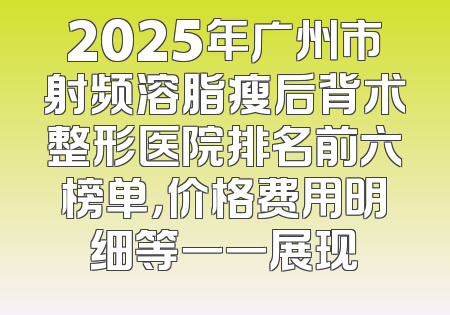 2025年广州市射频溶脂瘦后背术整形医院排名前六榜单，价格费用明细等一一展现