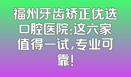 福州牙齿矫正优选口腔医院：这六家值得一试，专业可靠！