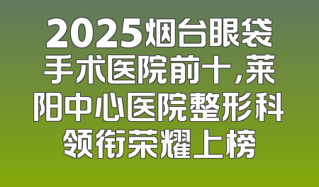 2025烟台眼袋手术医院前十，莱阳中心医院整形科领衔荣耀上榜
