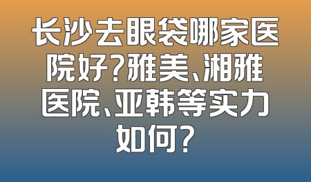 长沙去眼袋哪家医院好？雅美、湘雅医院、亚韩等实力如何？