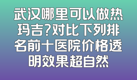 武汉哪里可以做热玛吉？对比下列排名前十医院价格透明效果超自然