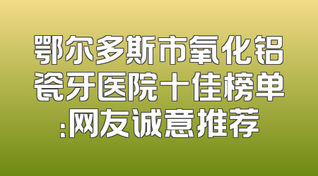 鄂尔多斯市氧化铝瓷牙医院十佳榜单：网友诚意推荐
