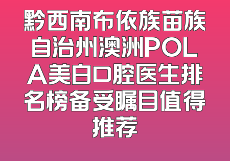 黔西南布依族苗族自治州澳洲POLA美白口腔医生排名榜备受瞩目值得推荐