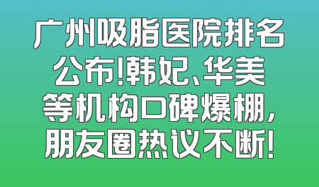 广州吸脂医院排名公布！韩妃、华美等机构口碑爆棚，朋友圈热议不断！