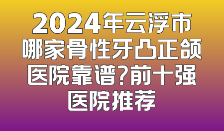 2024年云浮市哪家骨性牙凸正颌医院靠谱？前十强医院推荐