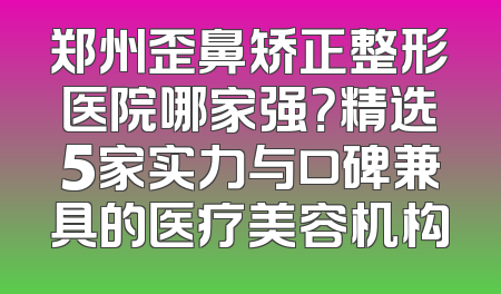 郑州歪鼻矫正整形医院哪家强？精选5家实力与口碑兼具的医疗美容机构