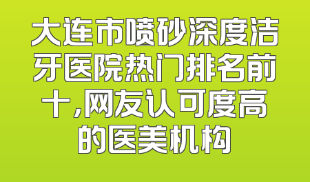 大连市喷砂深度洁牙医院热门排名前十，网友认可度高的医美机构