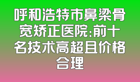 呼和浩特市鼻梁骨宽矫正医院：前十名技术高超且价格合理