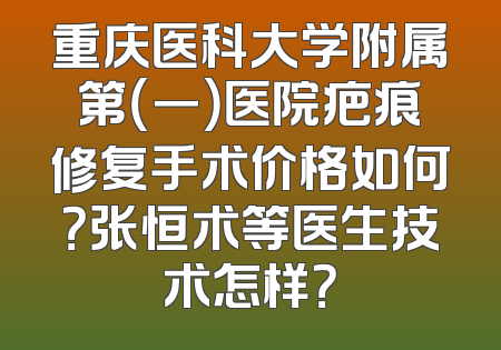重庆医科大学附属第（一）医院疤痕修复手术价格如何？张恒术等医生技术怎样？