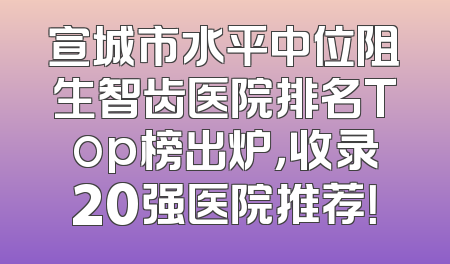 宣城市水平中位阻生智齿医院排名Top榜出炉，收录20强医院推荐！