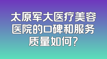 太原军大医疗美容医院的口碑和服务质量如何？