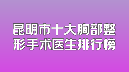 昆明市十大胸部整形手术医生排行榜