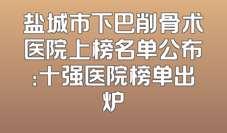 盐城市下巴削骨术医院上榜名单公布：十强医院榜单出炉
