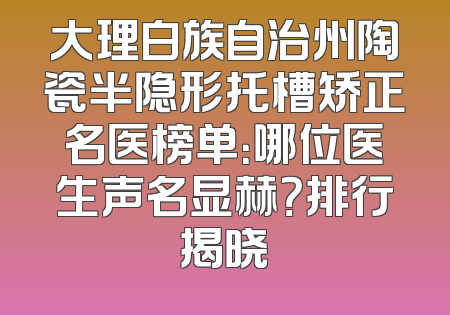 大理白族自治州陶瓷半隐形托槽矫正名医榜单：哪位医生声名显赫？排行揭晓