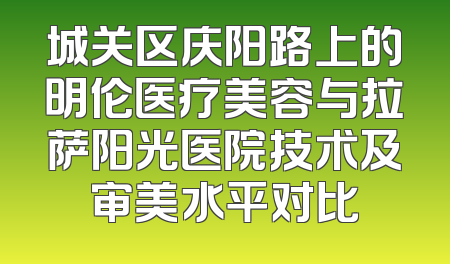 城关区庆阳路上的明伦医疗美容与拉萨阳光医院技术及审美水平对比