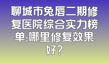 聊城市兔唇二期修复医院综合实力榜单：哪里修复效果好？