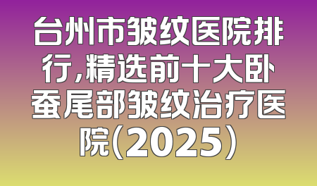 台州市皱纹医院排行，精选前十大卧蚕尾部皱纹治疗医院（2025）