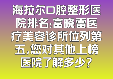 海拉尔口腔整形医院排名：富晓雷医疗美容诊所位列第五，您对其他上榜医院了解多少？