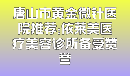 唐山市黄金微针医院推荐：依莱美医疗美容诊所备受赞誉