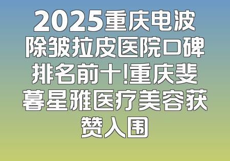 2025重庆电波除皱拉皮医院口碑排名前十！重庆斐暮星雅医疗美容获赞入围