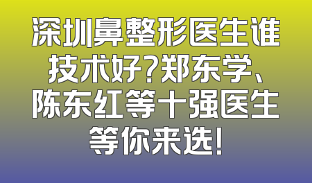 深圳鼻整形医生谁技术好？郑东学、陈东红等十强医生等你来选！